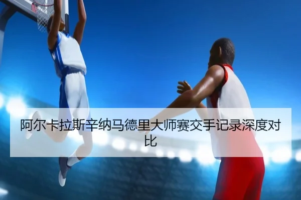 阿尔卡拉斯辛纳马德里大师赛交手记录深度对比